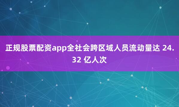 正规股票配资app全社会跨区域人员流动量达 24.32 亿人次