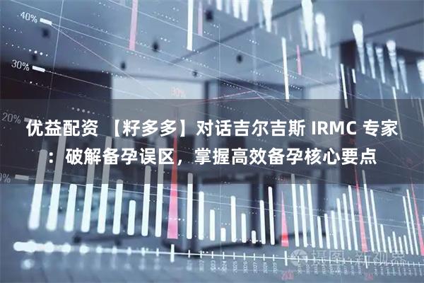优益配资 【籽多多】对话吉尔吉斯 IRMC 专家：破解备孕误区，掌握高效备孕核心要点