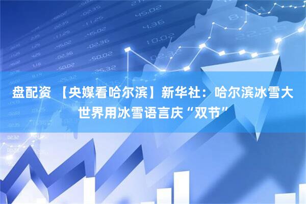 盘配资 【央媒看哈尔滨】新华社：哈尔滨冰雪大世界用冰雪语言庆“双节”