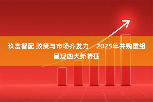 玖富智配 政策与市场齐发力 2025年并购重组呈现四大新特征