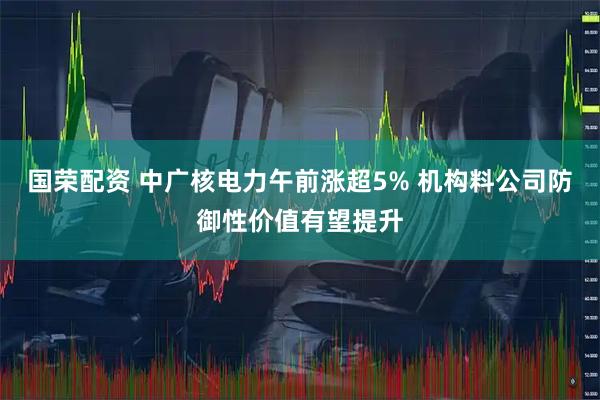 国荣配资 中广核电力午前涨超5% 机构料公司防御性价值有望提升