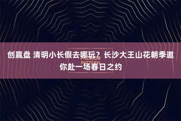 创赢盘 清明小长假去哪玩？长沙大王山花朝季邀你赴一场春日之约