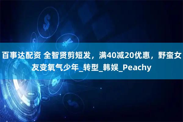 百事达配资 全智贤剪短发,满40减20优惠,野蛮女友变氧气少年_转型_韩娱_Peachy