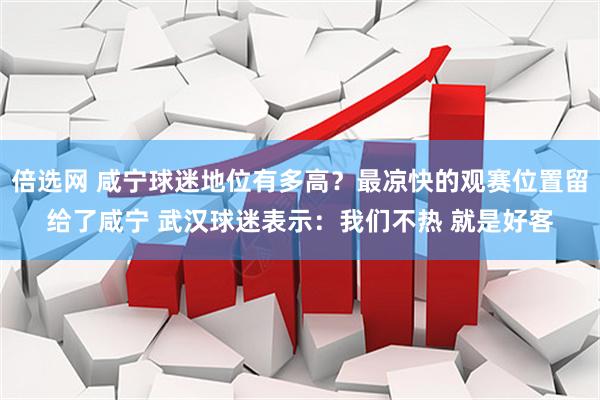 倍选网 咸宁球迷地位有多高？最凉快的观赛位置留给了咸宁 武汉球迷表示：我们不热 就是好客