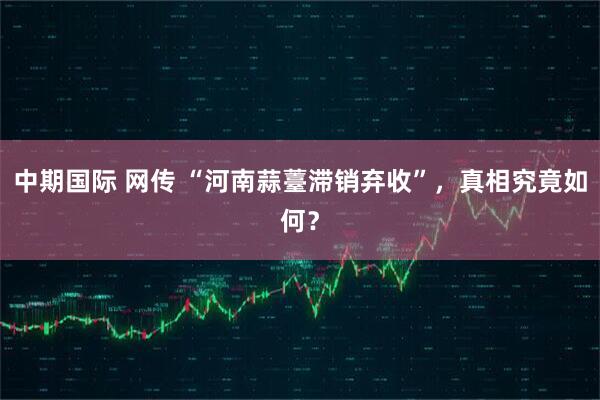 中期国际 网传 “河南蒜薹滞销弃收”，真相究竟如何？