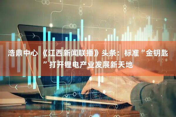 浩鼎中心 《江西新闻联播》头条：标准“金钥匙”打开锂电产业发展新天地