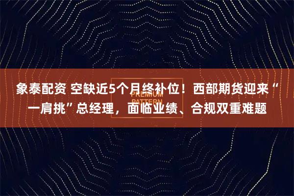 象泰配资 空缺近5个月终补位！西部期货迎来“一肩挑”总经理，面临业绩、合规双重难题