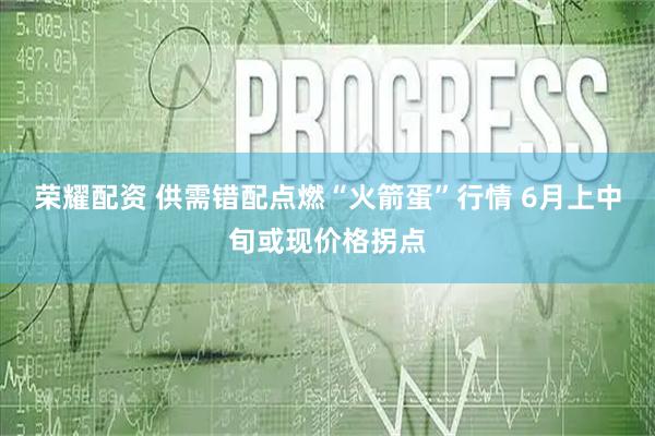 荣耀配资 供需错配点燃“火箭蛋”行情 6月上中旬或现价格拐点
