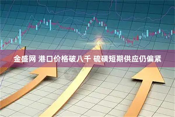 金盛网 港口价格破八千 硫磺短期供应仍偏紧