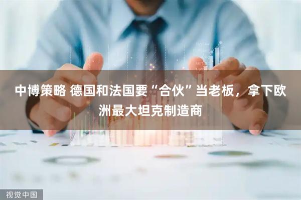 中博策略 德国和法国要“合伙”当老板，拿下欧洲最大坦克制造商